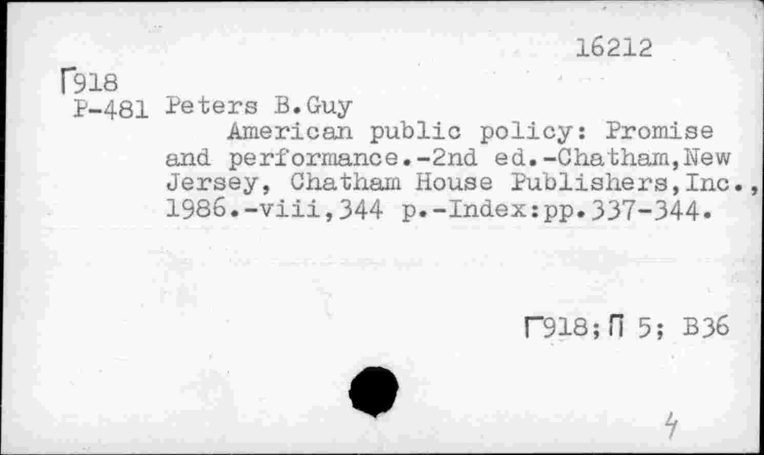 ﻿16212
f918
1-481 Peters B.Guy-
American public policy: Promise and performance.-2nd ed.-Chatham,New Jersey, Chatham House Publishers,Inc. 1986.-viii,344 p.-Index:pp.337-344.
F918;H 5; B36